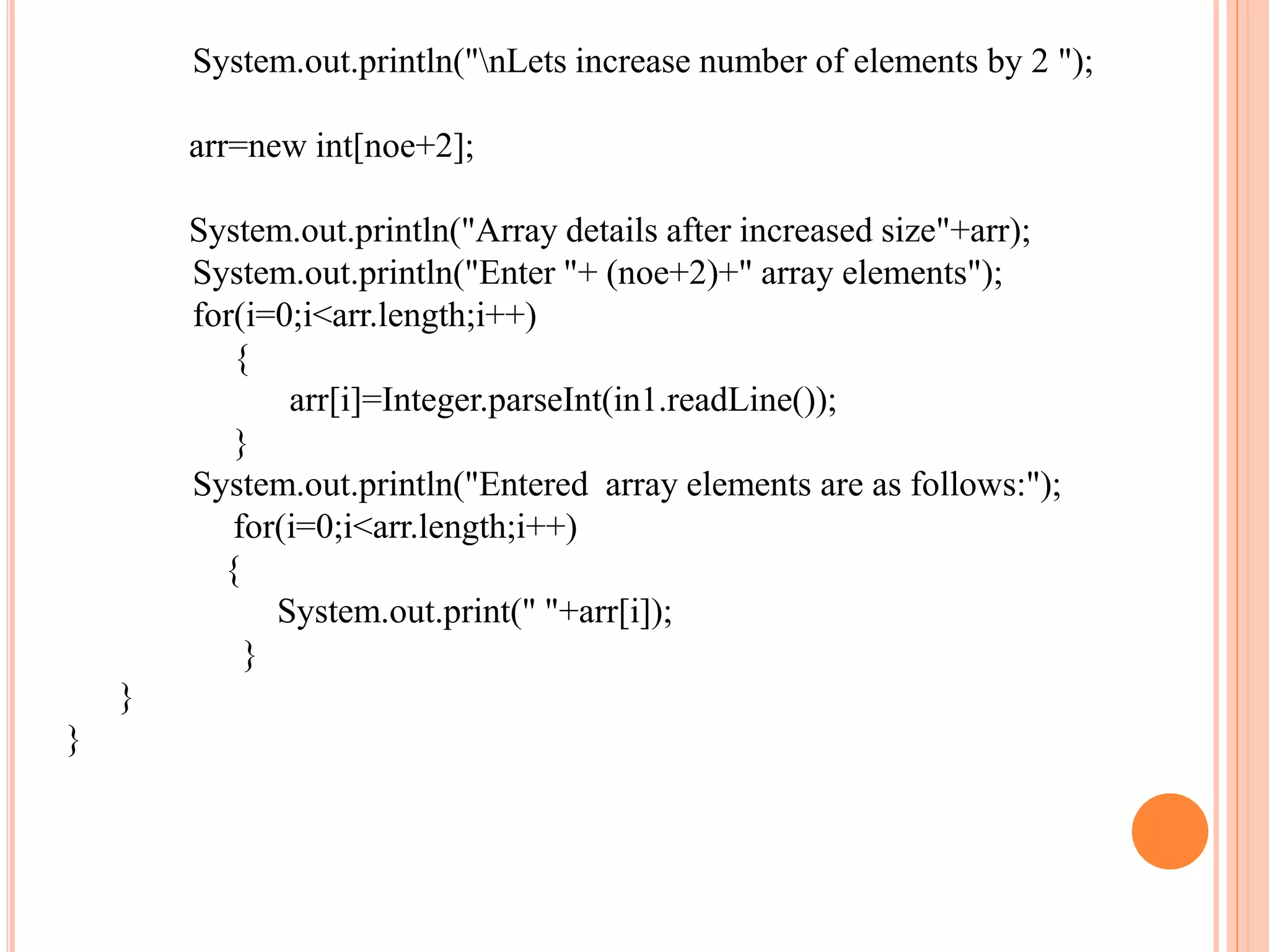 System.out.println("nLets increase number of elements by 2 ");
arr=new int[noe+2];
System.out.println("Array details after increased size"+arr);
System.out.println("Enter "+ (noe+2)+" array elements");
for(i=0;i<arr.length;i++)
{
arr[i]=Integer.parseInt(in1.readLine());
}
System.out.println("Entered array elements are as follows:");
for(i=0;i<arr.length;i++)
{
System.out.print(" "+arr[i]);
}
}
}
 