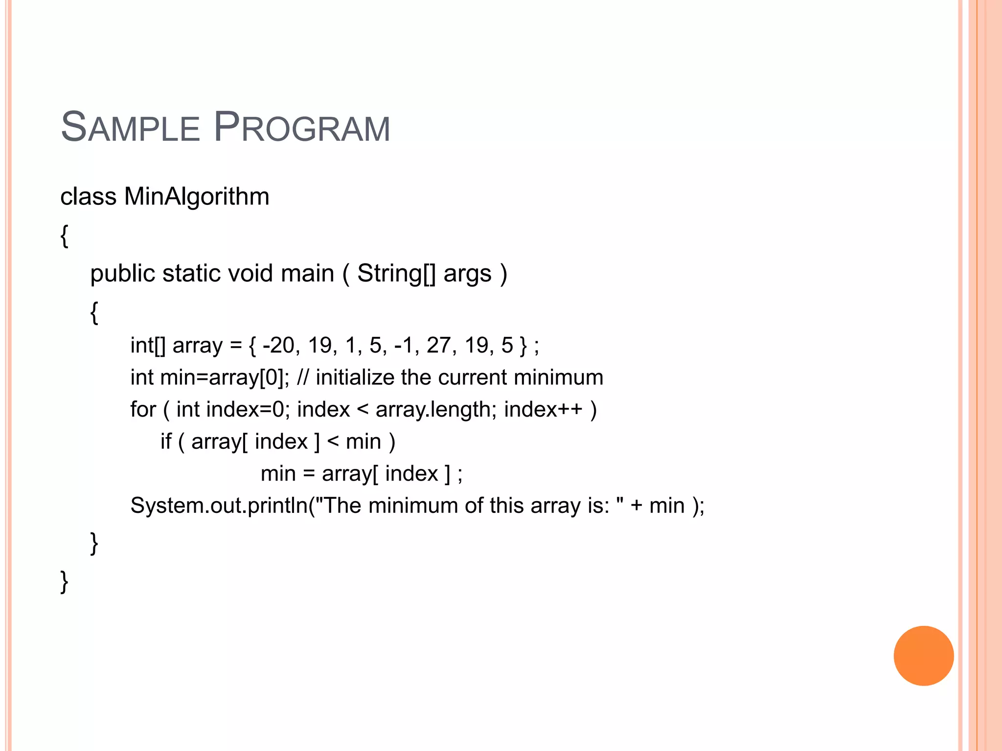 SAMPLE PROGRAM
class MinAlgorithm
{
public static void main ( String[] args )
{
int[] array = { -20, 19, 1, 5, -1, 27, 19, 5 } ;
int min=array[0]; // initialize the current minimum
for ( int index=0; index < array.length; index++ )
if ( array[ index ] < min )
min = array[ index ] ;
System.out.println("The minimum of this array is: " + min );
}
}
 