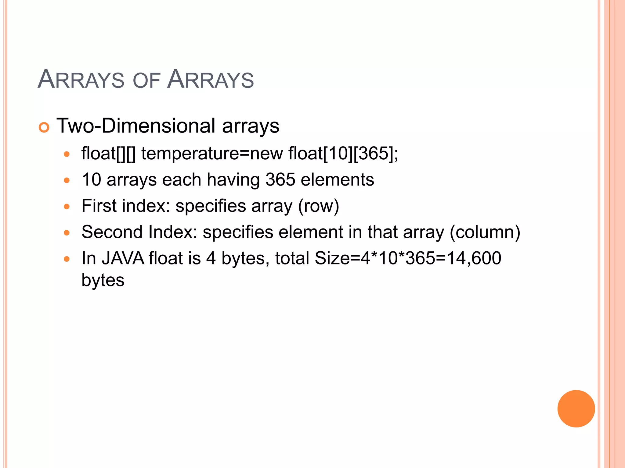 ARRAYS OF ARRAYS
 Two-Dimensional arrays
 float[][] temperature=new float[10][365];
 10 arrays each having 365 elements
 First index: specifies array (row)
 Second Index: specifies element in that array (column)
 In JAVA float is 4 bytes, total Size=4*10*365=14,600
bytes
 