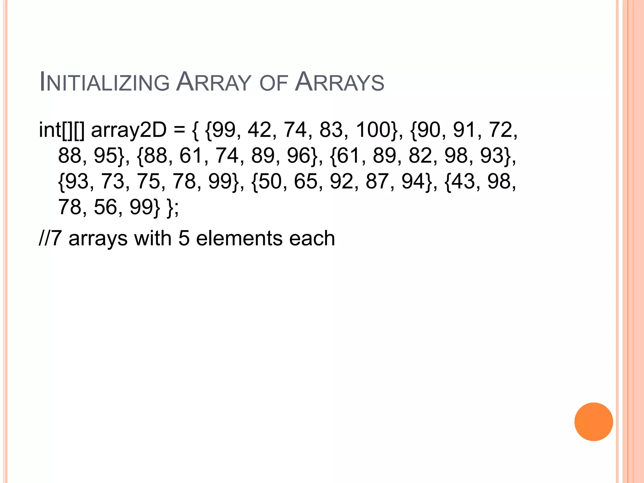 INITIALIZING ARRAY OF ARRAYS
int[][] array2D = { {99, 42, 74, 83, 100}, {90, 91, 72,
88, 95}, {88, 61, 74, 89, 96}, {61, 89, 82, 98, 93},
{93, 73, 75, 78, 99}, {50, 65, 92, 87, 94}, {43, 98,
78, 56, 99} };
//7 arrays with 5 elements each
 