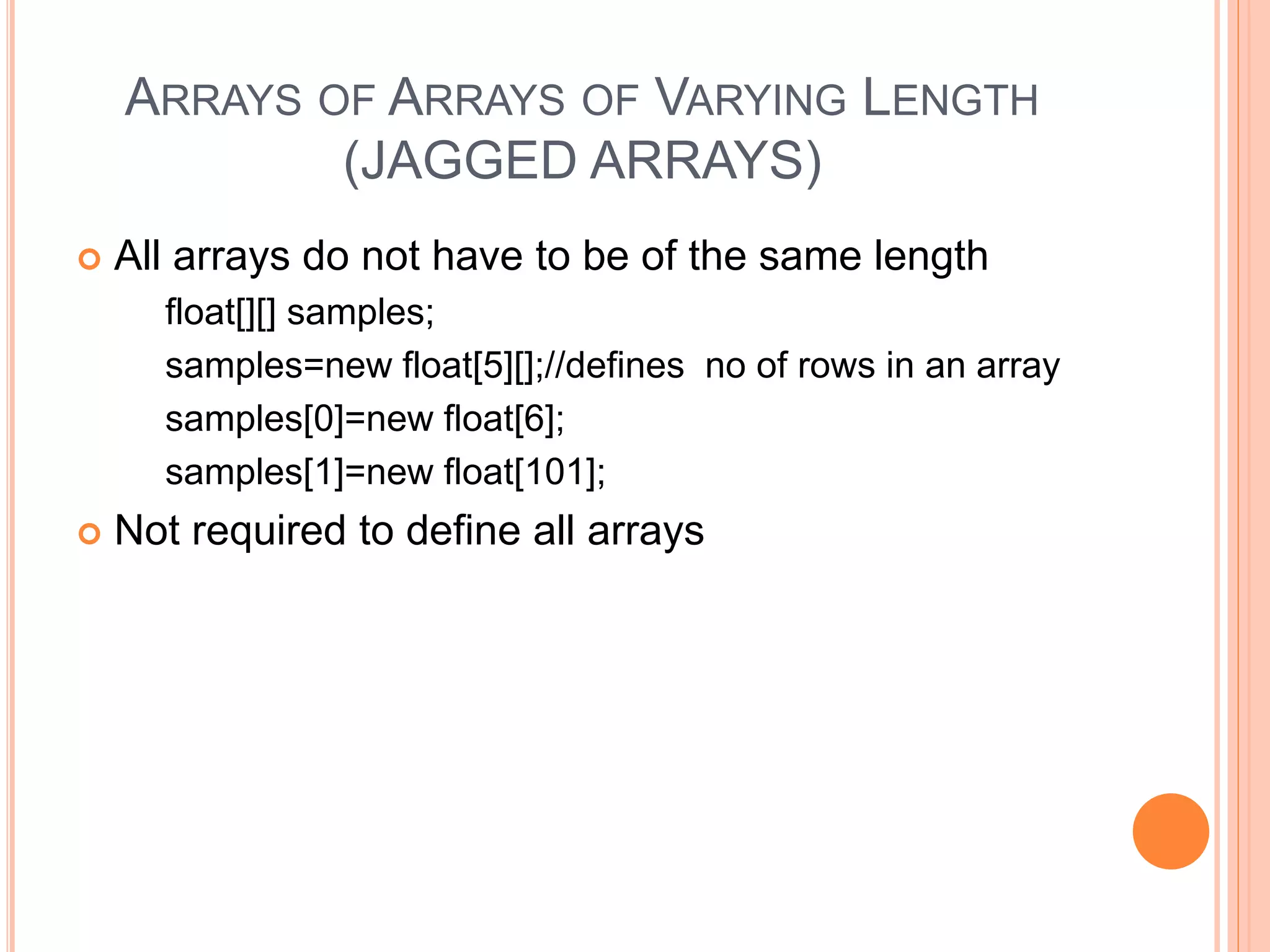 ARRAYS OF ARRAYS OF VARYING LENGTH
(JAGGED ARRAYS)
 All arrays do not have to be of the same length
float[][] samples;
samples=new float[5][];//defines no of rows in an array
samples[0]=new float[6];
samples[1]=new float[101];
 Not required to define all arrays
 