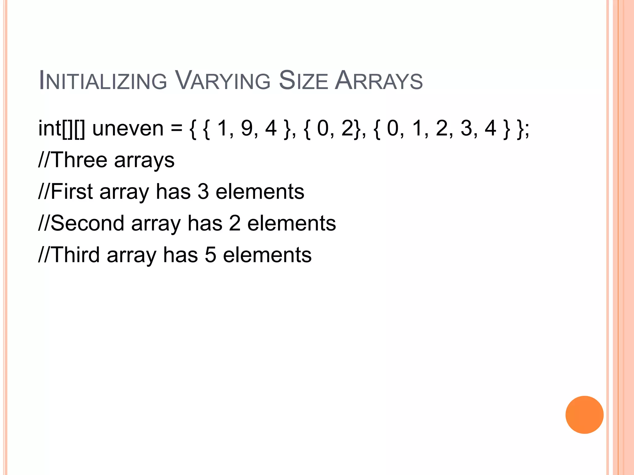 INITIALIZING VARYING SIZE ARRAYS
int[][] uneven = { { 1, 9, 4 }, { 0, 2}, { 0, 1, 2, 3, 4 } };
//Three arrays
//First array has 3 elements
//Second array has 2 elements
//Third array has 5 elements
 