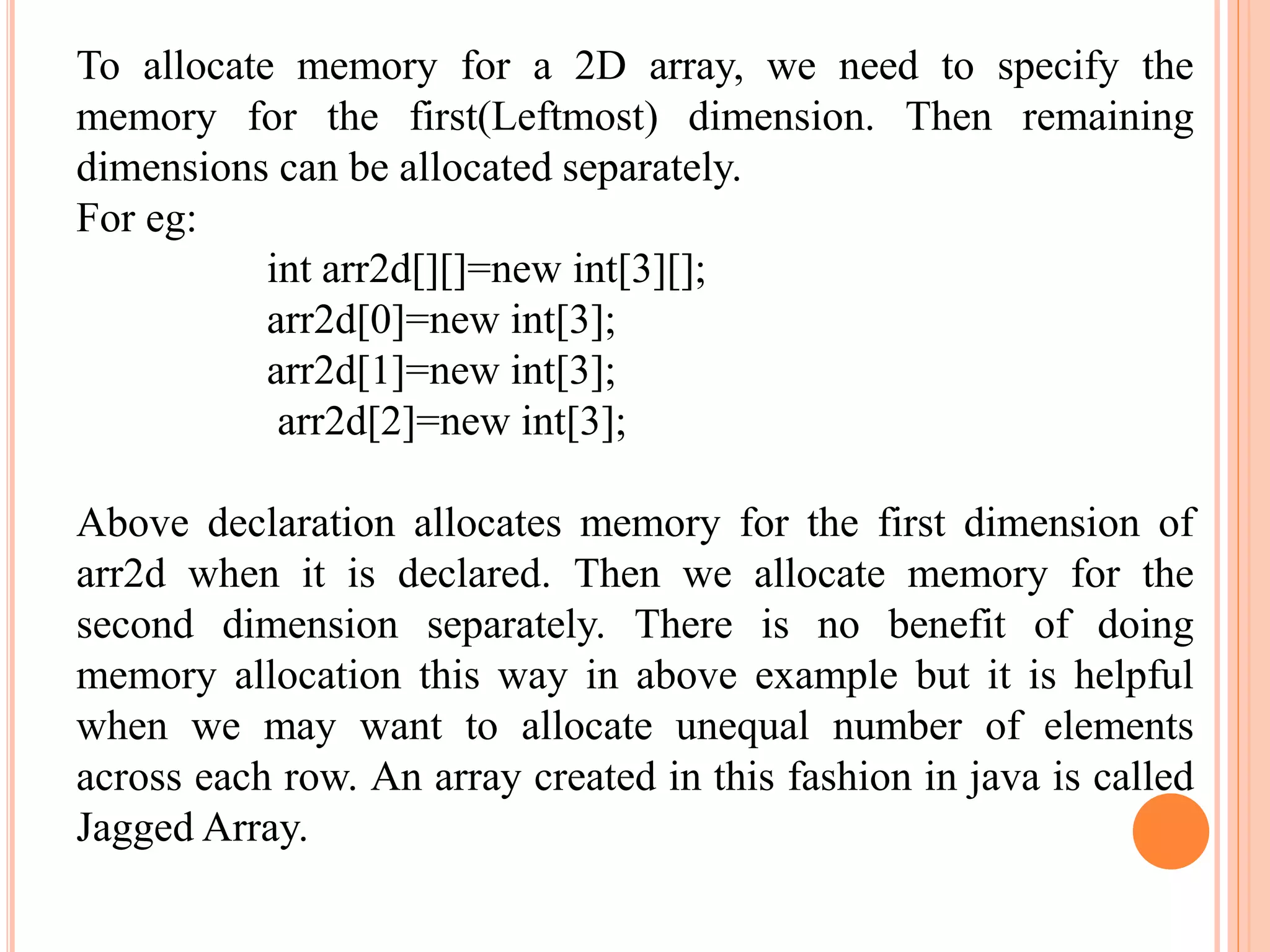 To allocate memory for a 2D array, we need to specify the
memory for the first(Leftmost) dimension. Then remaining
dimensions can be allocated separately.
For eg:
int arr2d[][]=new int[3][];
arr2d[0]=new int[3];
arr2d[1]=new int[3];
arr2d[2]=new int[3];
Above declaration allocates memory for the first dimension of
arr2d when it is declared. Then we allocate memory for the
second dimension separately. There is no benefit of doing
memory allocation this way in above example but it is helpful
when we may want to allocate unequal number of elements
across each row. An array created in this fashion in java is called
Jagged Array.
 