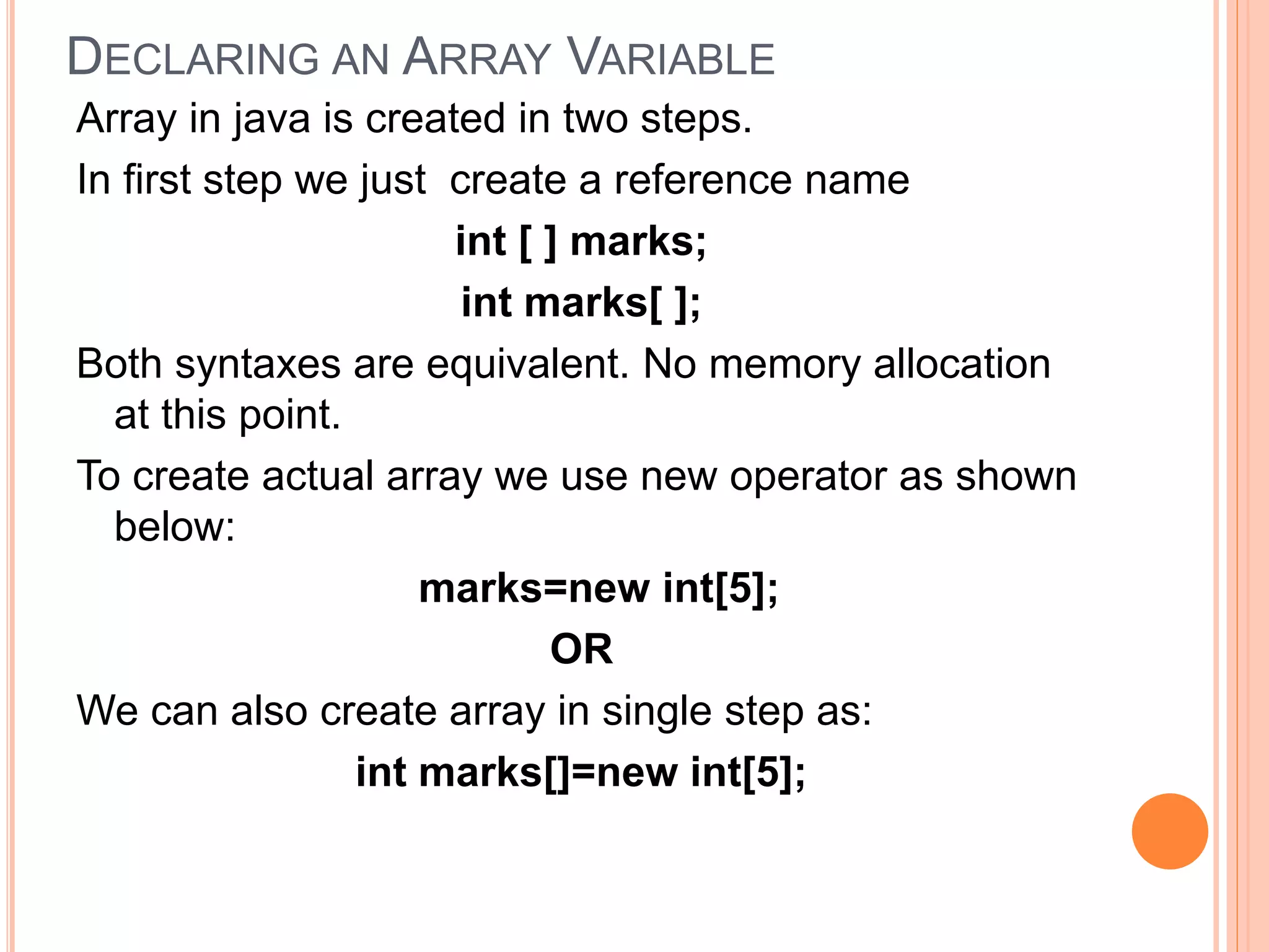 DECLARING AN ARRAY VARIABLE
Array in java is created in two steps.
In first step we just create a reference name
int [ ] marks;
int marks[ ];
Both syntaxes are equivalent. No memory allocation
at this point.
To create actual array we use new operator as shown
below:
marks=new int[5];
OR
We can also create array in single step as:
int marks[]=new int[5];
 
