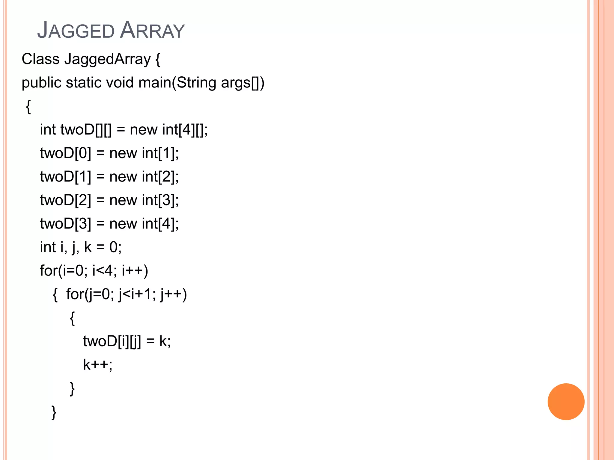 JAGGED ARRAY
Class JaggedArray {
public static void main(String args[])
{
int twoD[][] = new int[4][];
twoD[0] = new int[1];
twoD[1] = new int[2];
twoD[2] = new int[3];
twoD[3] = new int[4];
int i, j, k = 0;
for(i=0; i<4; i++)
{ for(j=0; j<i+1; j++)
{
twoD[i][j] = k;
k++;
}
}
 