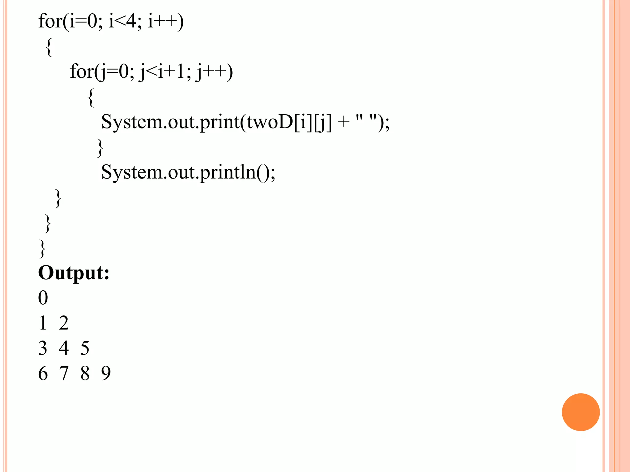 for(i=0; i<4; i++)
{
for(j=0; j<i+1; j++)
{
System.out.print(twoD[i][j] + " ");
}
System.out.println();
}
}
}
Output:
0
1 2
3 4 5
6 7 8 9
 