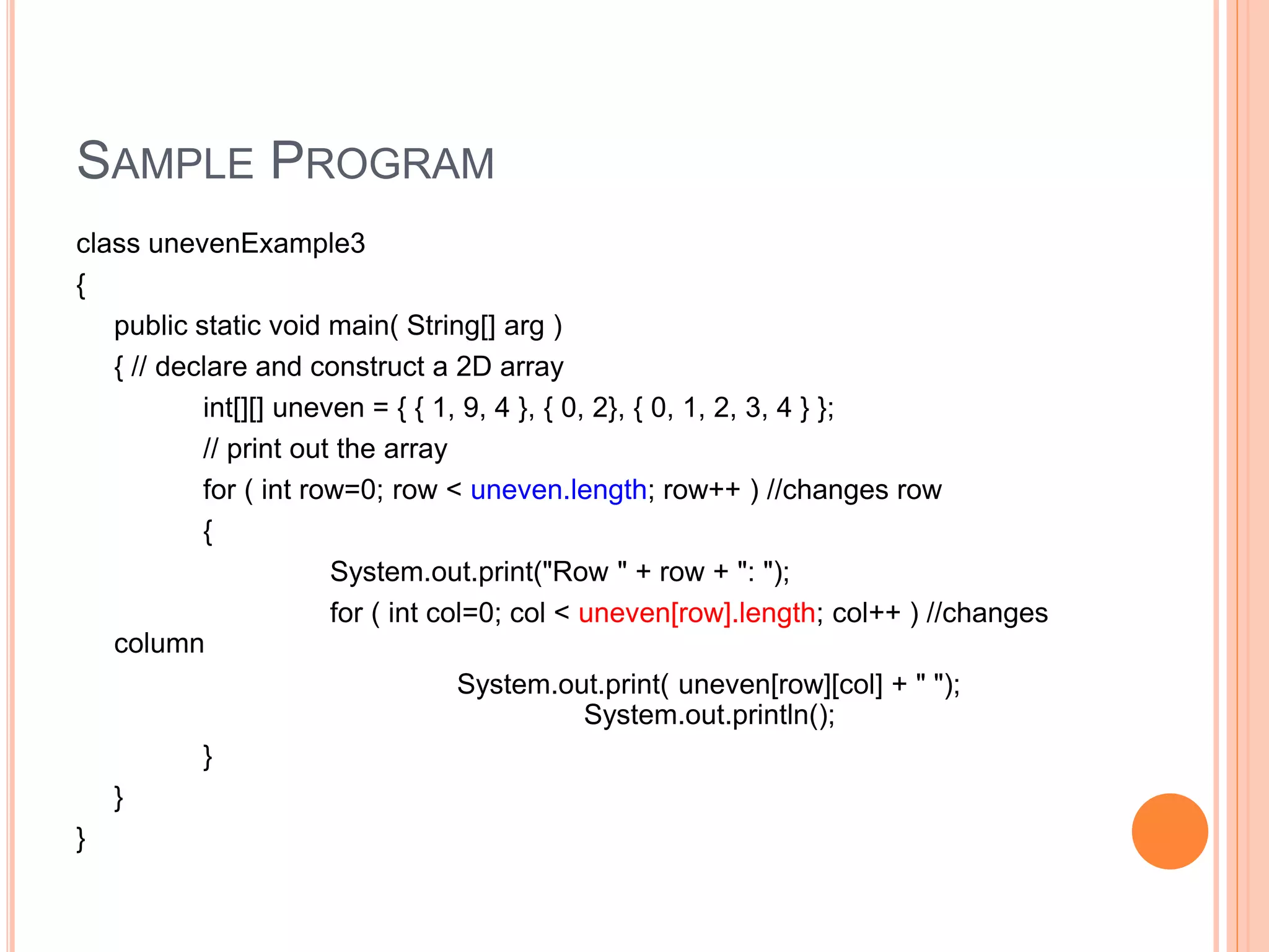 SAMPLE PROGRAM
class unevenExample3
{
public static void main( String[] arg )
{ // declare and construct a 2D array
int[][] uneven = { { 1, 9, 4 }, { 0, 2}, { 0, 1, 2, 3, 4 } };
// print out the array
for ( int row=0; row < uneven.length; row++ ) //changes row
{
System.out.print("Row " + row + ": ");
for ( int col=0; col < uneven[row].length; col++ ) //changes
column
System.out.print( uneven[row][col] + " ");
System.out.println();
}
}
}
 