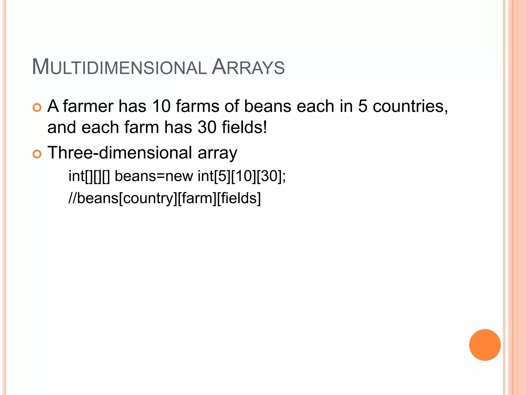 MULTIDIMENSIONAL ARRAYS
 A farmer has 10 farms of beans each in 5 countries,
and each farm has 30 fields!
 Three-dimensional array
int[][][] beans=new int[5][10][30];
//beans[country][farm][fields]
 