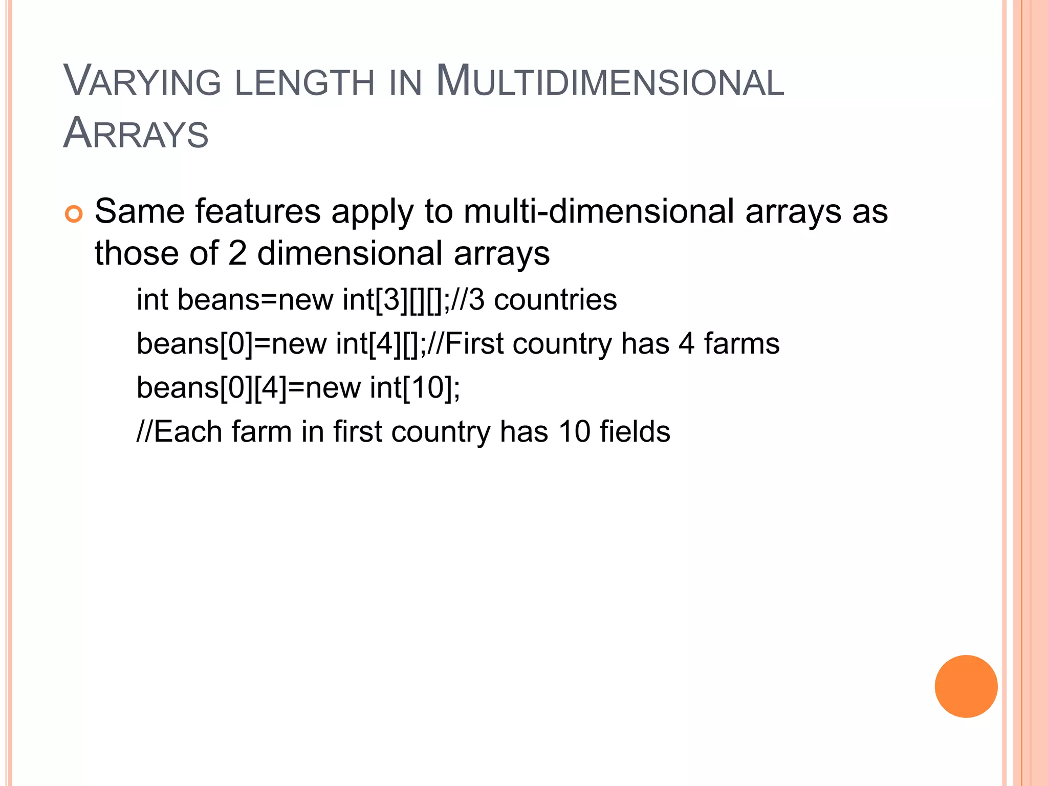 VARYING LENGTH IN MULTIDIMENSIONAL
ARRAYS
 Same features apply to multi-dimensional arrays as
those of 2 dimensional arrays
int beans=new int[3][][];//3 countries
beans[0]=new int[4][];//First country has 4 farms
beans[0][4]=new int[10];
//Each farm in first country has 10 fields
 