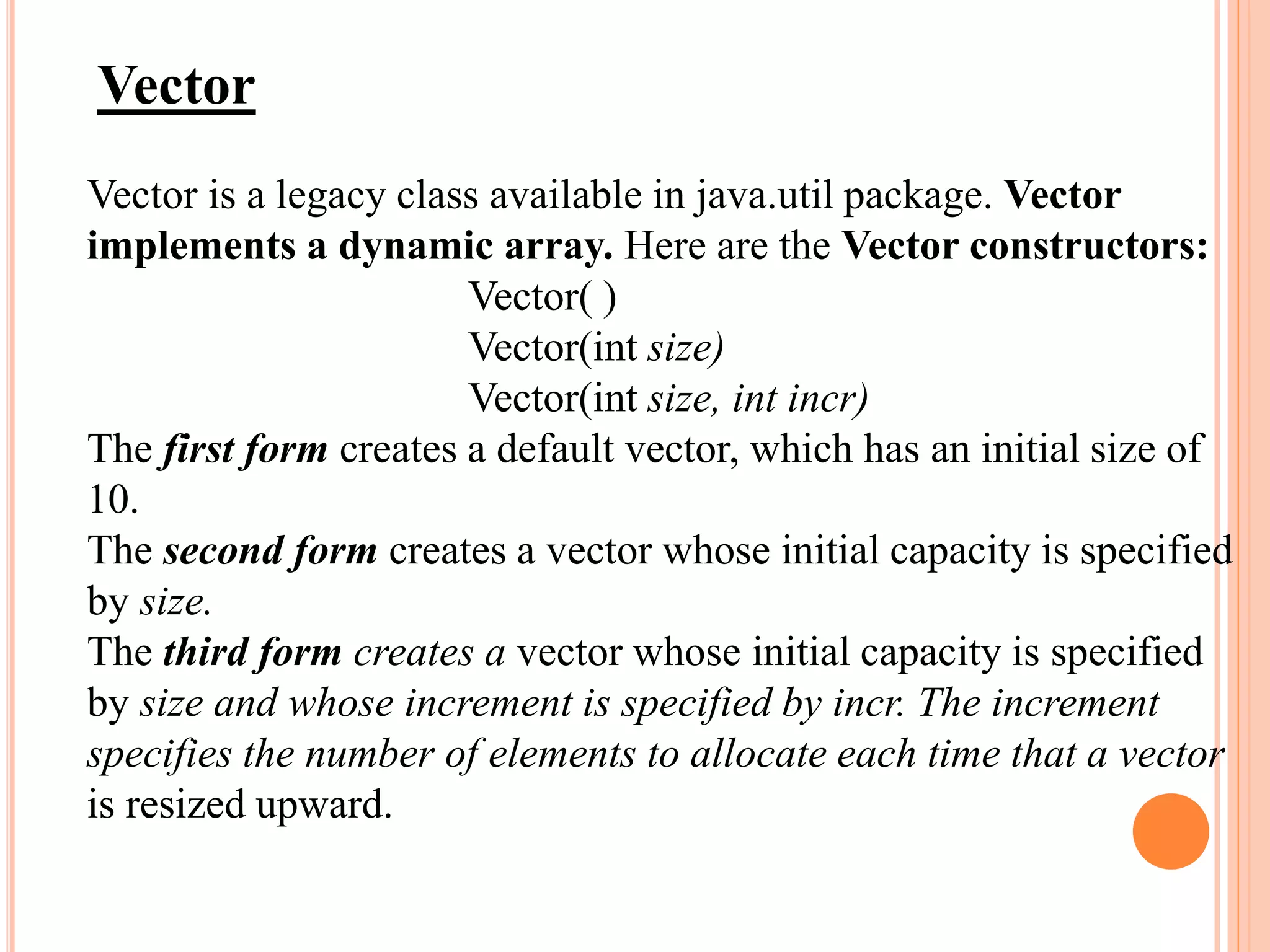 Vector
Vector is a legacy class available in java.util package. Vector
implements a dynamic array. Here are the Vector constructors:
Vector( )
Vector(int size)
Vector(int size, int incr)
The first form creates a default vector, which has an initial size of
10.
The second form creates a vector whose initial capacity is specified
by size.
The third form creates a vector whose initial capacity is specified
by size and whose increment is specified by incr. The increment
specifies the number of elements to allocate each time that a vector
is resized upward.
 