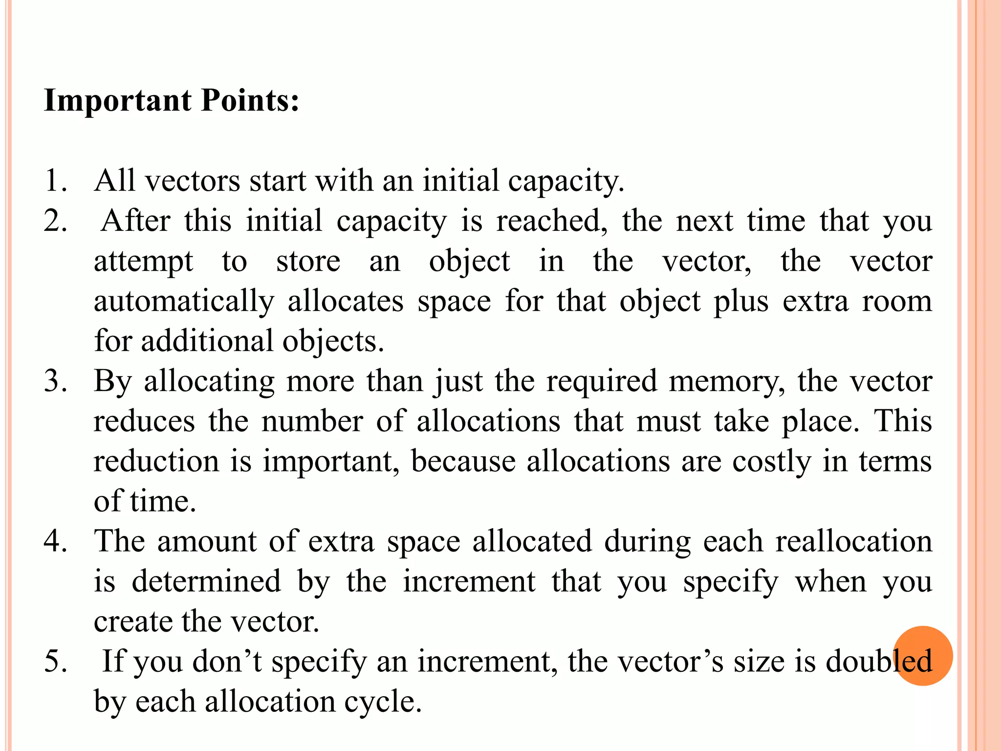 Important Points:
1. All vectors start with an initial capacity.
2. After this initial capacity is reached, the next time that you
attempt to store an object in the vector, the vector
automatically allocates space for that object plus extra room
for additional objects.
3. By allocating more than just the required memory, the vector
reduces the number of allocations that must take place. This
reduction is important, because allocations are costly in terms
of time.
4. The amount of extra space allocated during each reallocation
is determined by the increment that you specify when you
create the vector.
5. If you don’t specify an increment, the vector’s size is doubled
by each allocation cycle.
 