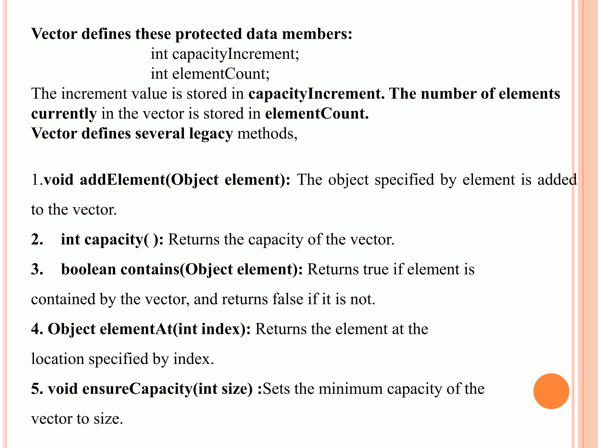 Vector defines these protected data members:
int capacityIncrement;
int elementCount;
The increment value is stored in capacityIncrement. The number of elements
currently in the vector is stored in elementCount.
Vector defines several legacy methods,
1.void addElement(Object element): The object specified by element is added
to the vector.
2. int capacity( ): Returns the capacity of the vector.
3. boolean contains(Object element): Returns true if element is
contained by the vector, and returns false if it is not.
4. Object elementAt(int index): Returns the element at the
location specified by index.
5. void ensureCapacity(int size) :Sets the minimum capacity of the
vector to size.
 