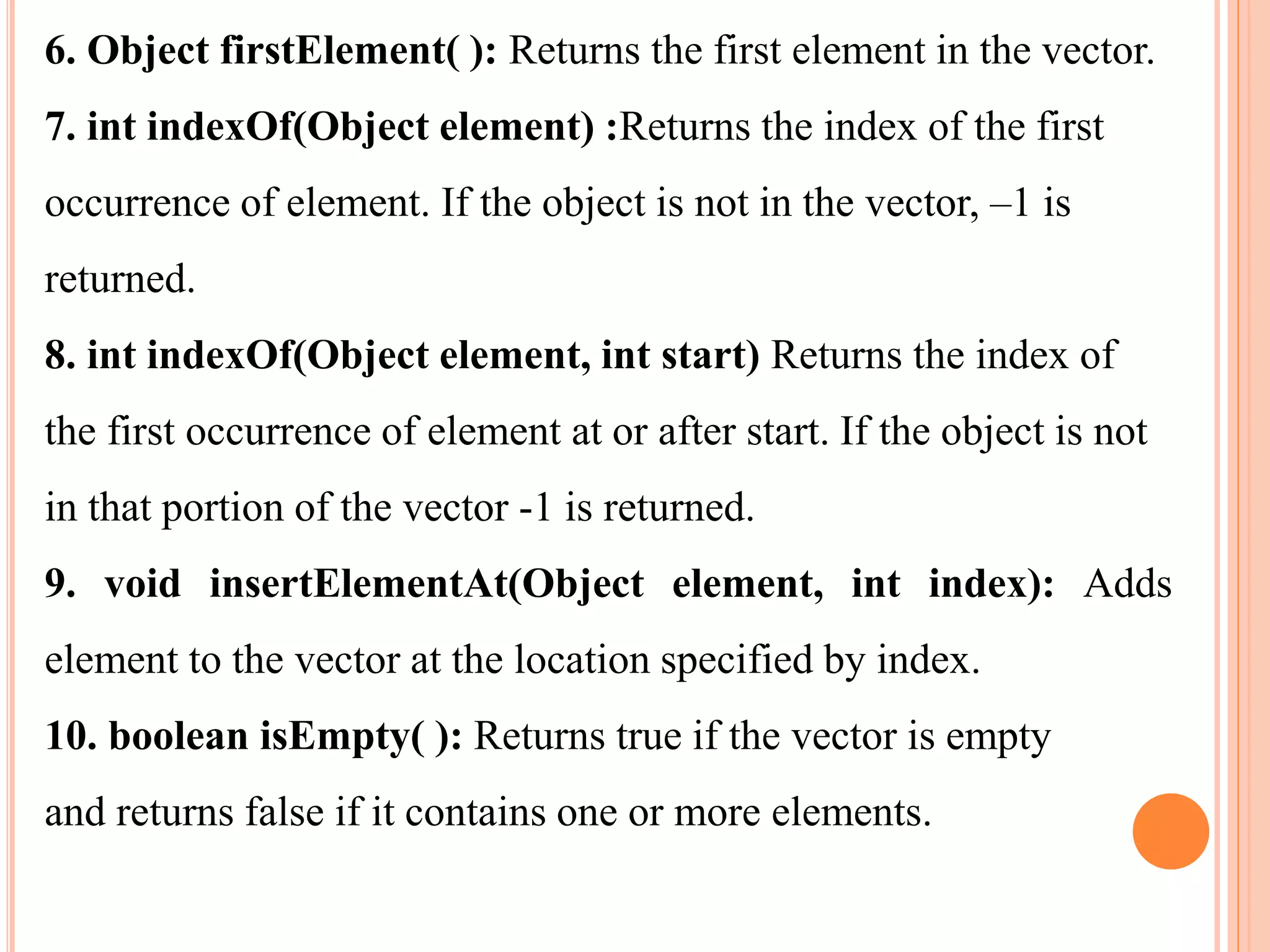 6. Object firstElement( ): Returns the first element in the vector.
7. int indexOf(Object element) :Returns the index of the first
occurrence of element. If the object is not in the vector, –1 is
returned.
8. int indexOf(Object element, int start) Returns the index of
the first occurrence of element at or after start. If the object is not
in that portion of the vector -1 is returned.
9. void insertElementAt(Object element, int index): Adds
element to the vector at the location specified by index.
10. boolean isEmpty( ): Returns true if the vector is empty
and returns false if it contains one or more elements.
 