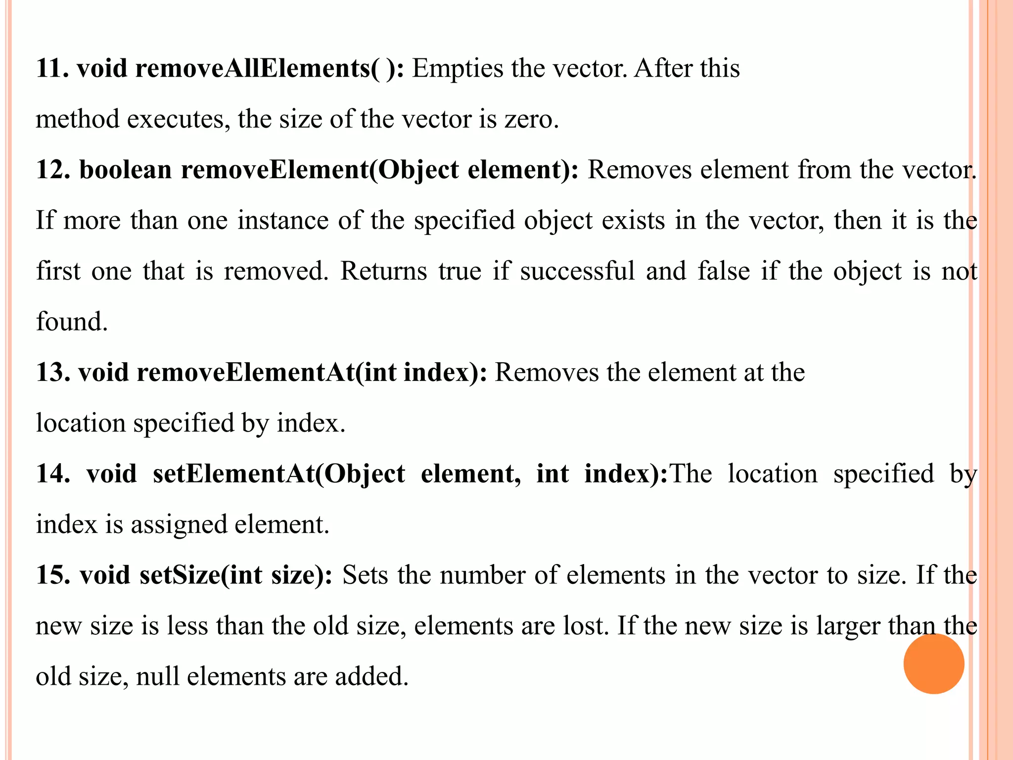 11. void removeAllElements( ): Empties the vector. After this
method executes, the size of the vector is zero.
12. boolean removeElement(Object element): Removes element from the vector.
If more than one instance of the specified object exists in the vector, then it is the
first one that is removed. Returns true if successful and false if the object is not
found.
13. void removeElementAt(int index): Removes the element at the
location specified by index.
14. void setElementAt(Object element, int index):The location specified by
index is assigned element.
15. void setSize(int size): Sets the number of elements in the vector to size. If the
new size is less than the old size, elements are lost. If the new size is larger than the
old size, null elements are added.
 