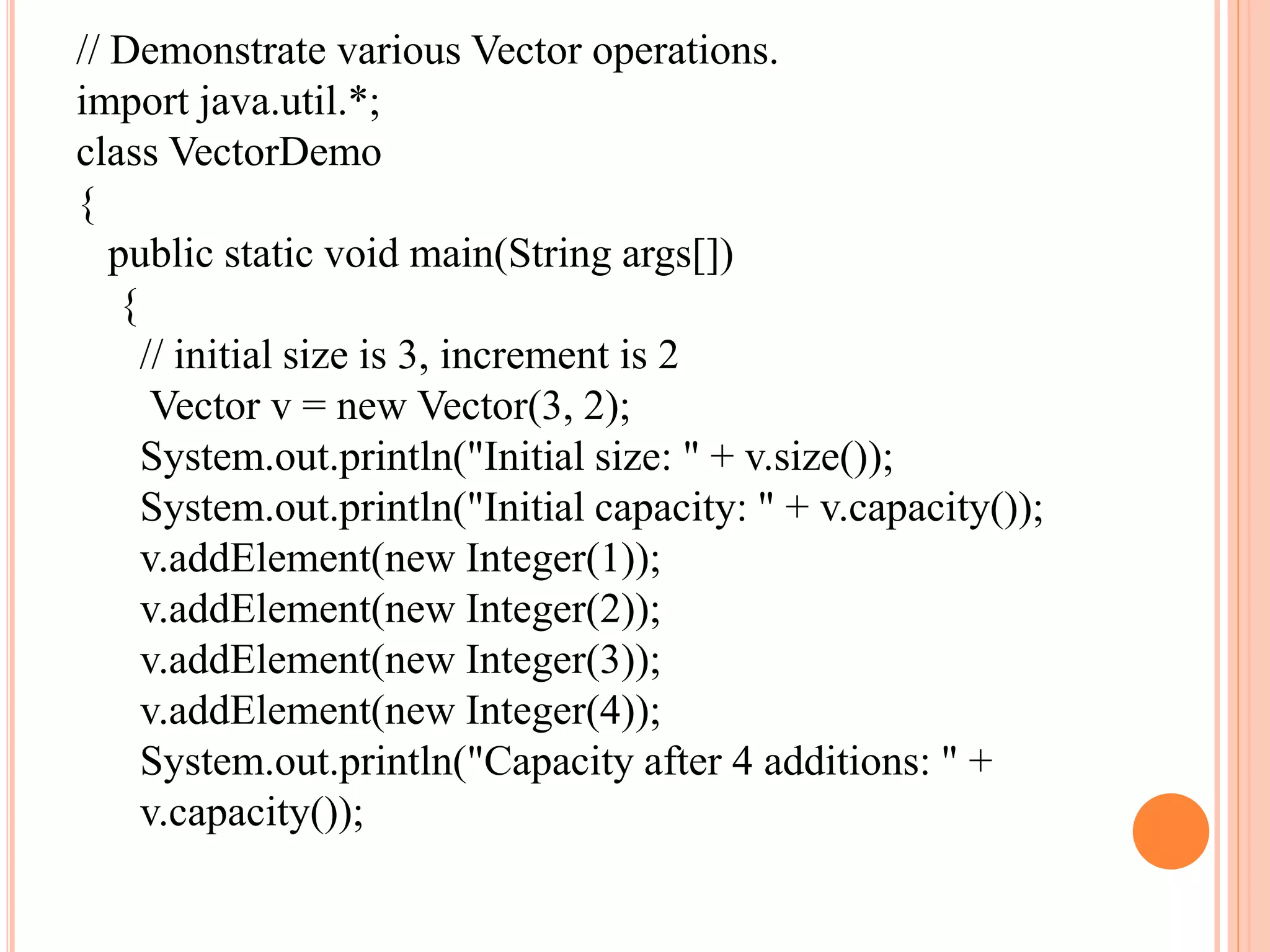 // Demonstrate various Vector operations.
import java.util.*;
class VectorDemo
{
public static void main(String args[])
{
// initial size is 3, increment is 2
Vector v = new Vector(3, 2);
System.out.println("Initial size: " + v.size());
System.out.println("Initial capacity: " + v.capacity());
v.addElement(new Integer(1));
v.addElement(new Integer(2));
v.addElement(new Integer(3));
v.addElement(new Integer(4));
System.out.println("Capacity after 4 additions: " +
v.capacity());
 