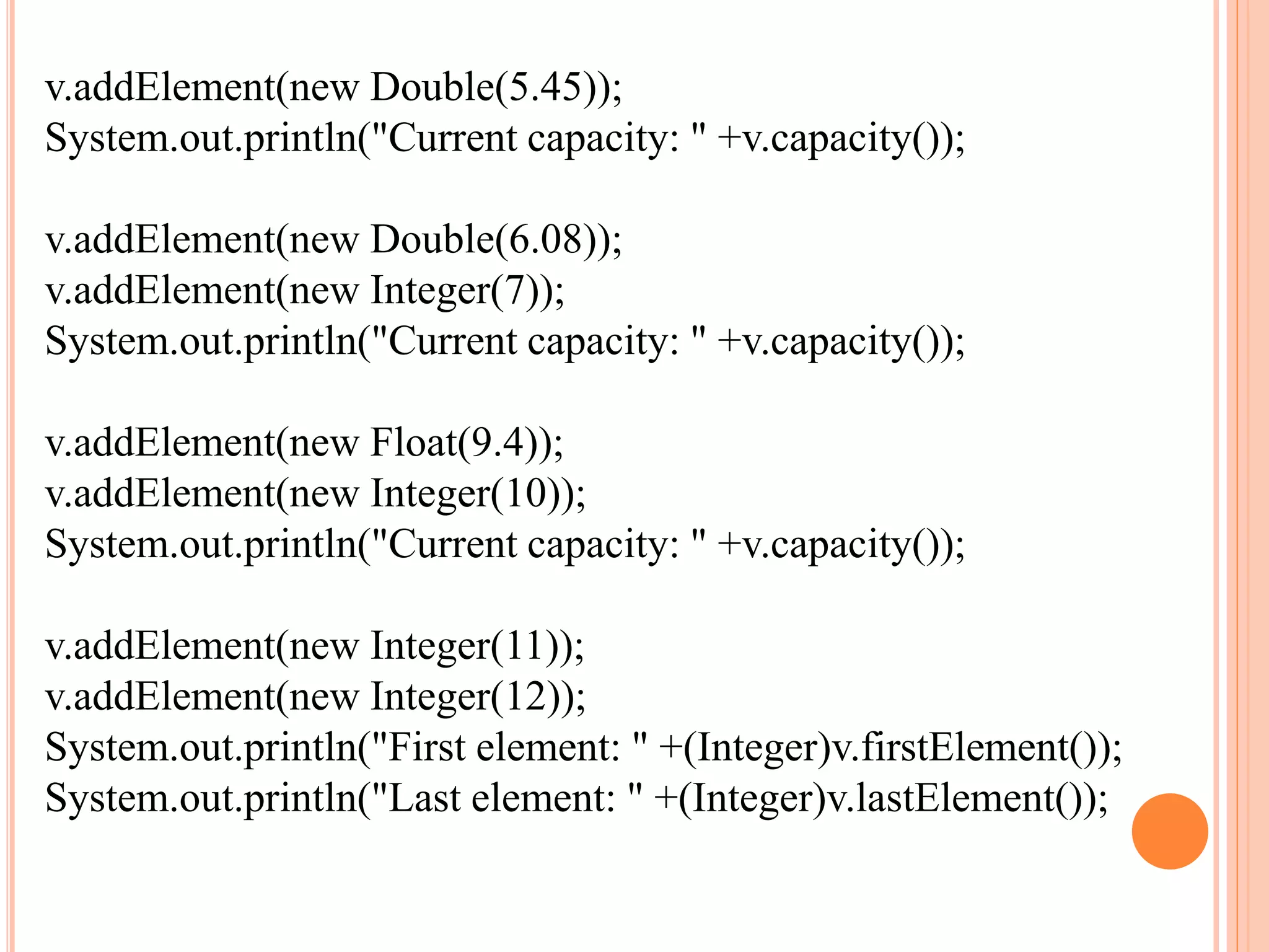 v.addElement(new Double(5.45));
System.out.println("Current capacity: " +v.capacity());
v.addElement(new Double(6.08));
v.addElement(new Integer(7));
System.out.println("Current capacity: " +v.capacity());
v.addElement(new Float(9.4));
v.addElement(new Integer(10));
System.out.println("Current capacity: " +v.capacity());
v.addElement(new Integer(11));
v.addElement(new Integer(12));
System.out.println("First element: " +(Integer)v.firstElement());
System.out.println("Last element: " +(Integer)v.lastElement());
 