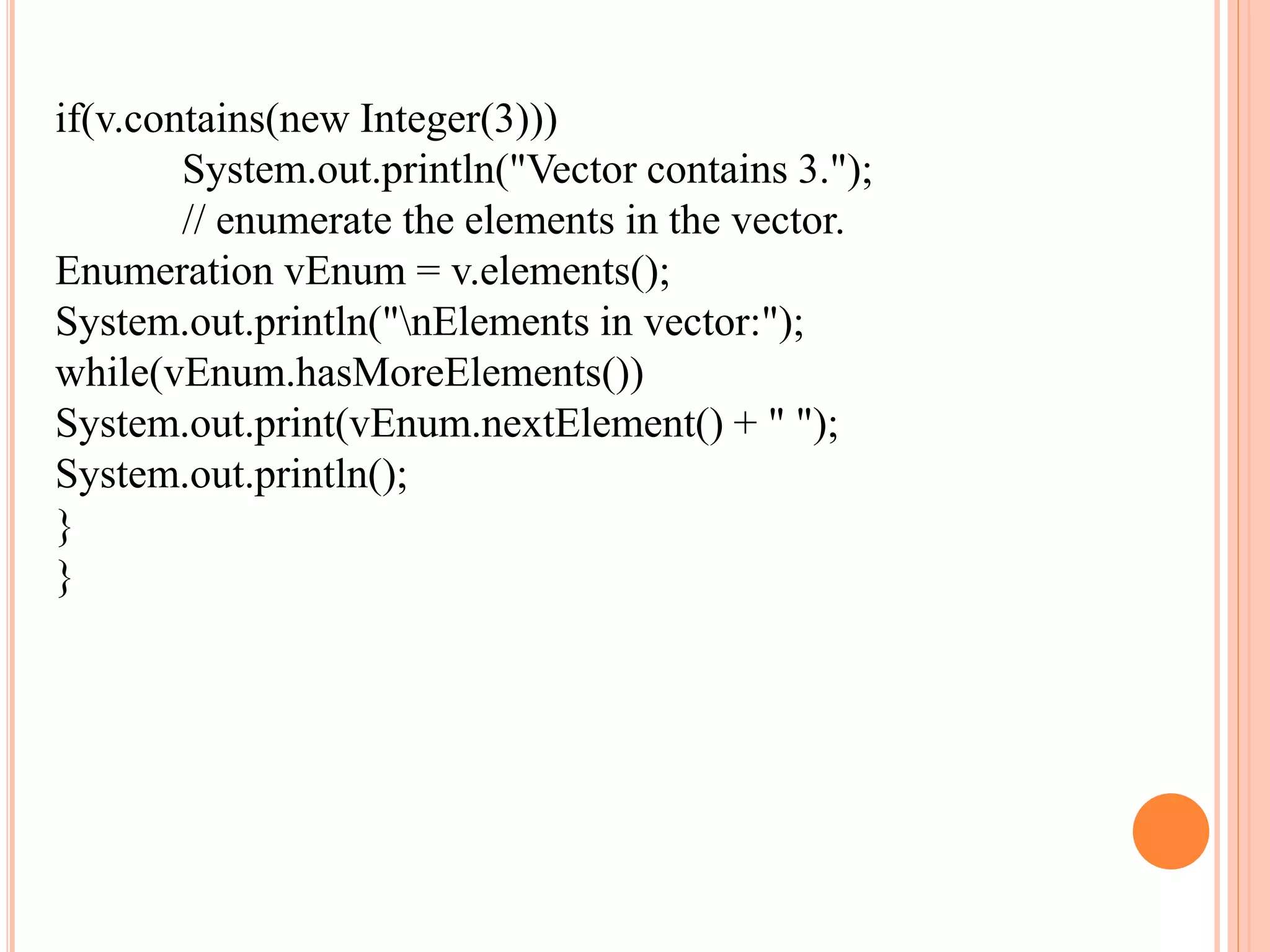 if(v.contains(new Integer(3)))
System.out.println("Vector contains 3.");
// enumerate the elements in the vector.
Enumeration vEnum = v.elements();
System.out.println("nElements in vector:");
while(vEnum.hasMoreElements())
System.out.print(vEnum.nextElement() + " ");
System.out.println();
}
}
 