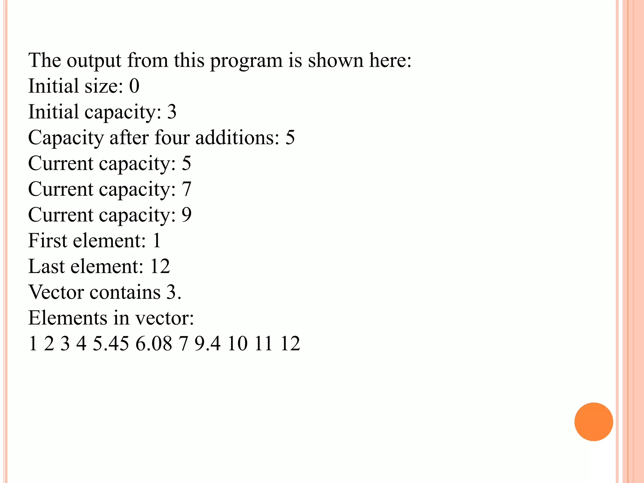 The output from this program is shown here:
Initial size: 0
Initial capacity: 3
Capacity after four additions: 5
Current capacity: 5
Current capacity: 7
Current capacity: 9
First element: 1
Last element: 12
Vector contains 3.
Elements in vector:
1 2 3 4 5.45 6.08 7 9.4 10 11 12
 