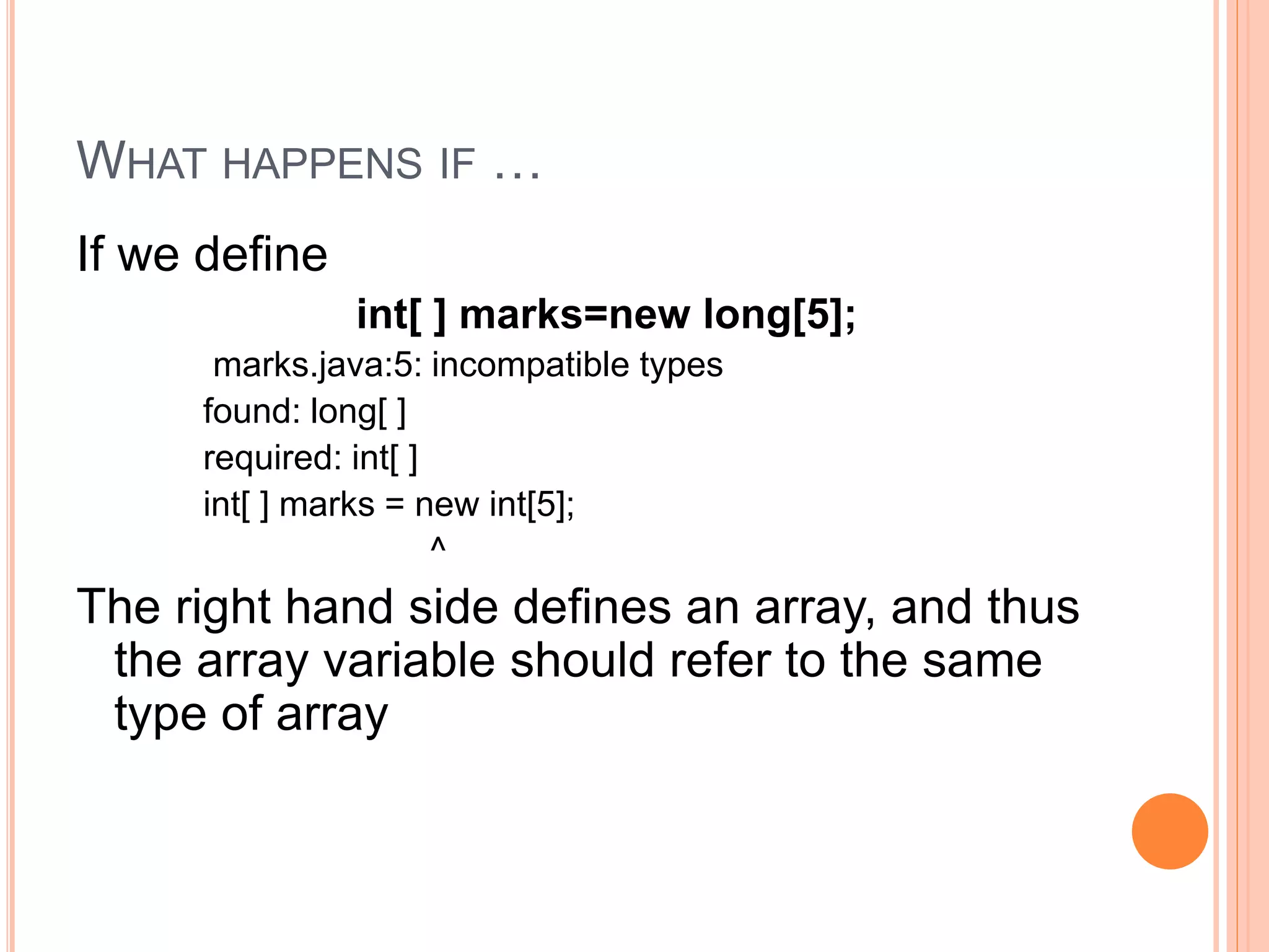 WHAT HAPPENS IF …
If we define
int[ ] marks=new long[5];
marks.java:5: incompatible types
found: long[ ]
required: int[ ]
int[ ] marks = new int[5];
^
The right hand side defines an array, and thus
the array variable should refer to the same
type of array
 
