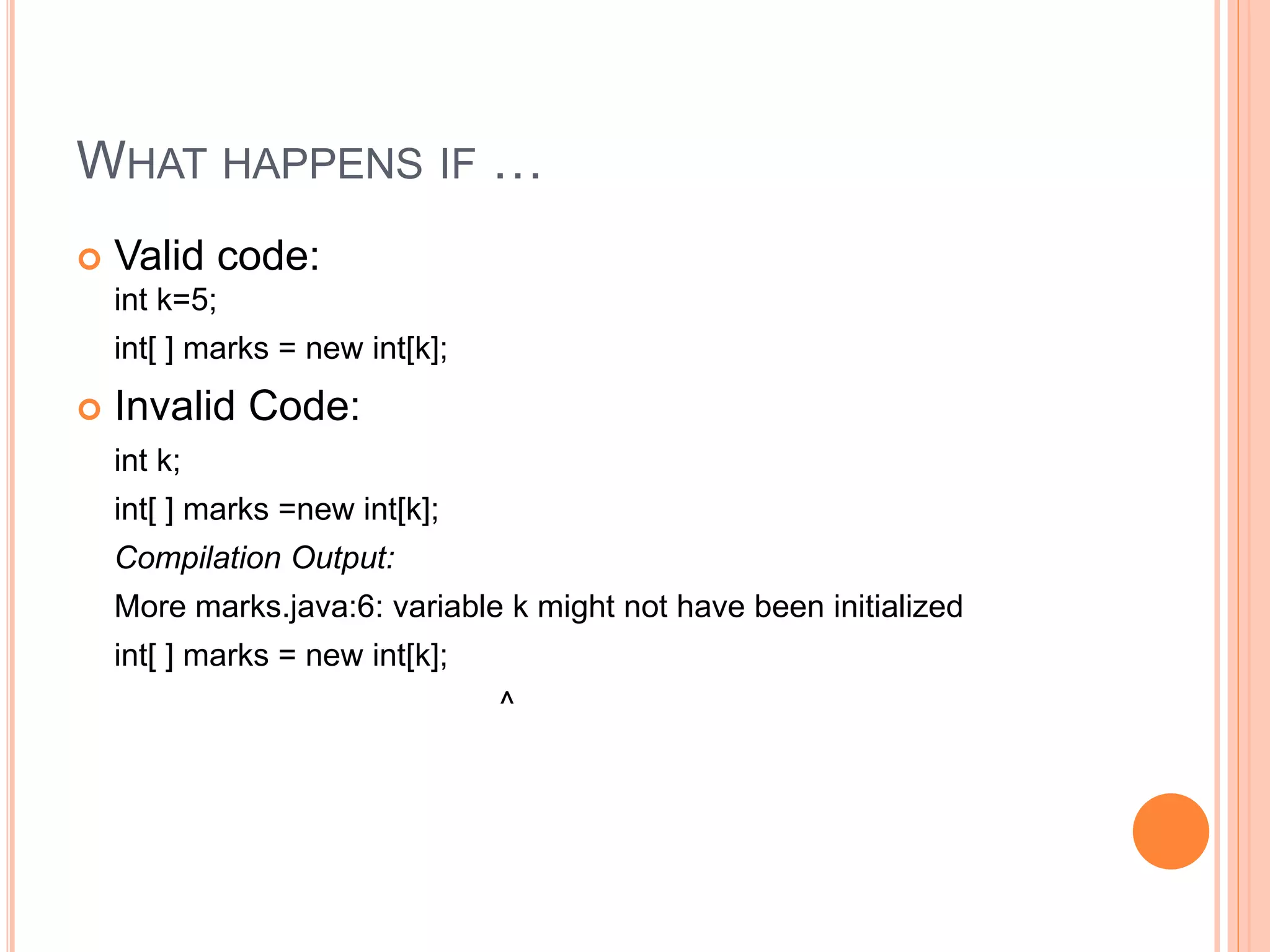 WHAT HAPPENS IF …
 Valid code:
int k=5;
int[ ] marks = new int[k];
 Invalid Code:
int k;
int[ ] marks =new int[k];
Compilation Output:
More marks.java:6: variable k might not have been initialized
int[ ] marks = new int[k];
^
 
