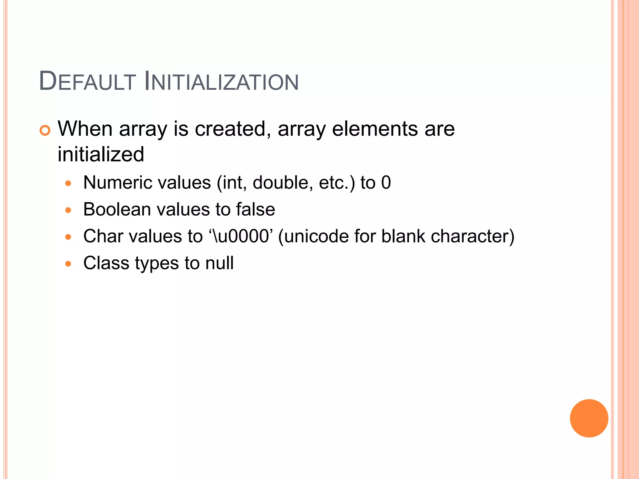 DEFAULT INITIALIZATION
 When array is created, array elements are
initialized
 Numeric values (int, double, etc.) to 0
 Boolean values to false
 Char values to ‘u0000’ (unicode for blank character)
 Class types to null
 