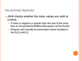 VALIDATING INDEXES
 JAVA checks whether the index values are valid at
runtime
 If index is negative or greater than the size of the array
then an ArrayIndexOutOfBoundException will be thrown
 Program will normally be terminated unless handled in
the try {} catch {}
 