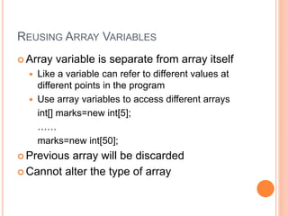 REUSING ARRAY VARIABLES
 Array variable is separate from array itself
 Like a variable can refer to different values at
different points in the program
 Use array variables to access different arrays
int[] marks=new int[5];
……
marks=new int[50];
 Previous array will be discarded
 Cannot alter the type of array
 