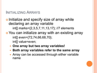 INITIALIZING ARRAYS
 Initialize and specify size of array while
declaring an array variable
int[] marks={2,3,5,7,11,13,17}; //7 elements
 You can initialize array with an existing array
int[] even={72,74,66,68,70};
int[] value=even;
 One array but two array variables!
 Both array variables refer to the same array
 Array can be accessed through either variable
name
 