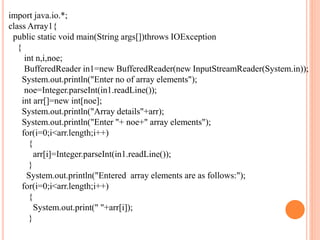import java.io.*;
class Array1{
public static void main(String args[])throws IOException
{
int n,i,noe;
BufferedReader in1=new BufferedReader(new InputStreamReader(System.in));
System.out.println("Enter no of array elements");
noe=Integer.parseInt(in1.readLine());
int arr[]=new int[noe];
System.out.println("Array details"+arr);
System.out.println("Enter "+ noe+" array elements");
for(i=0;i<arr.length;i++)
{
arr[i]=Integer.parseInt(in1.readLine());
}
System.out.println("Entered array elements are as follows:");
for(i=0;i<arr.length;i++)
{
System.out.print(" "+arr[i]);
}
 