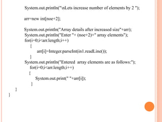 System.out.println("nLets increase number of elements by 2 ");
arr=new int[noe+2];
System.out.println("Array details after increased size"+arr);
System.out.println("Enter "+ (noe+2)+" array elements");
for(i=0;i<arr.length;i++)
{
arr[i]=Integer.parseInt(in1.readLine());
}
System.out.println("Entered array elements are as follows:");
for(i=0;i<arr.length;i++)
{
System.out.print(" "+arr[i]);
}
}
}
 