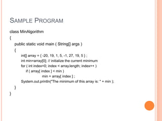 SAMPLE PROGRAM
class MinAlgorithm
{
public static void main ( String[] args )
{
int[] array = { -20, 19, 1, 5, -1, 27, 19, 5 } ;
int min=array[0]; // initialize the current minimum
for ( int index=0; index < array.length; index++ )
if ( array[ index ] < min )
min = array[ index ] ;
System.out.println("The minimum of this array is: " + min );
}
}
 