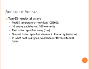 ARRAYS OF ARRAYS
 Two-Dimensional arrays
 float[][] temperature=new float[10][365];
 10 arrays each having 365 elements
 First index: specifies array (row)
 Second Index: specifies element in that array (column)
 In JAVA float is 4 bytes, total Size=4*10*365=14,600
bytes
 