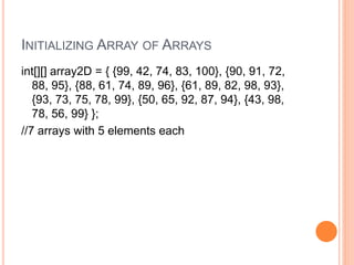 INITIALIZING ARRAY OF ARRAYS
int[][] array2D = { {99, 42, 74, 83, 100}, {90, 91, 72,
88, 95}, {88, 61, 74, 89, 96}, {61, 89, 82, 98, 93},
{93, 73, 75, 78, 99}, {50, 65, 92, 87, 94}, {43, 98,
78, 56, 99} };
//7 arrays with 5 elements each
 