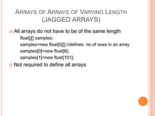 ARRAYS OF ARRAYS OF VARYING LENGTH
(JAGGED ARRAYS)
 All arrays do not have to be of the same length
float[][] samples;
samples=new float[5][];//defines no of rows in an array
samples[0]=new float[6];
samples[1]=new float[101];
 Not required to define all arrays
 