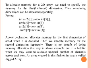 To allocate memory for a 2D array, we need to specify the
memory for the first(Leftmost) dimension. Then remaining
dimensions can be allocated separately.
For eg:
int arr2d[][]=new int[3][];
arr2d[0]=new int[3];
arr2d[1]=new int[3];
arr2d[2]=new int[3];
Above declaration allocates memory for the first dimension of
arr2d when it is declared. Then we allocate memory for the
second dimension separately. There is no benefit of doing
memory allocation this way in above example but it is helpful
when we may want to allocate unequal number of elements
across each row. An array created in this fashion in java is called
Jagged Array.
 