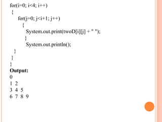 for(i=0; i<4; i++)
{
for(j=0; j<i+1; j++)
{
System.out.print(twoD[i][j] + " ");
}
System.out.println();
}
}
}
Output:
0
1 2
3 4 5
6 7 8 9
 