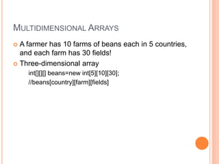 MULTIDIMENSIONAL ARRAYS
 A farmer has 10 farms of beans each in 5 countries,
and each farm has 30 fields!
 Three-dimensional array
int[][][] beans=new int[5][10][30];
//beans[country][farm][fields]
 
