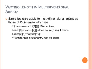 VARYING LENGTH IN MULTIDIMENSIONAL
ARRAYS
 Same features apply to multi-dimensional arrays as
those of 2 dimensional arrays
int beans=new int[3][][];//3 countries
beans[0]=new int[4][];//First country has 4 farms
beans[0][4]=new int[10];
//Each farm in first country has 10 fields
 