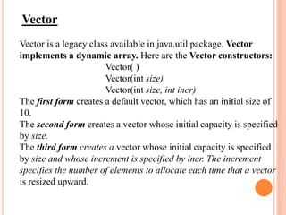 Vector
Vector is a legacy class available in java.util package. Vector
implements a dynamic array. Here are the Vector constructors:
Vector( )
Vector(int size)
Vector(int size, int incr)
The first form creates a default vector, which has an initial size of
10.
The second form creates a vector whose initial capacity is specified
by size.
The third form creates a vector whose initial capacity is specified
by size and whose increment is specified by incr. The increment
specifies the number of elements to allocate each time that a vector
is resized upward.
 