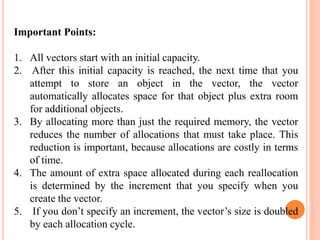 Important Points:
1. All vectors start with an initial capacity.
2. After this initial capacity is reached, the next time that you
attempt to store an object in the vector, the vector
automatically allocates space for that object plus extra room
for additional objects.
3. By allocating more than just the required memory, the vector
reduces the number of allocations that must take place. This
reduction is important, because allocations are costly in terms
of time.
4. The amount of extra space allocated during each reallocation
is determined by the increment that you specify when you
create the vector.
5. If you don’t specify an increment, the vector’s size is doubled
by each allocation cycle.
 