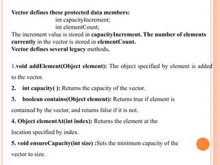 Vector defines these protected data members:
int capacityIncrement;
int elementCount;
The increment value is stored in capacityIncrement. The number of elements
currently in the vector is stored in elementCount.
Vector defines several legacy methods,
1.void addElement(Object element): The object specified by element is added
to the vector.
2. int capacity( ): Returns the capacity of the vector.
3. boolean contains(Object element): Returns true if element is
contained by the vector, and returns false if it is not.
4. Object elementAt(int index): Returns the element at the
location specified by index.
5. void ensureCapacity(int size) :Sets the minimum capacity of the
vector to size.
 