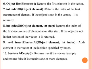 6. Object firstElement( ): Returns the first element in the vector.
7. int indexOf(Object element) :Returns the index of the first
occurrence of element. If the object is not in the vector, –1 is
returned.
8. int indexOf(Object element, int start) Returns the index of
the first occurrence of element at or after start. If the object is not
in that portion of the vector -1 is returned.
9. void insertElementAt(Object element, int index): Adds
element to the vector at the location specified by index.
10. boolean isEmpty( ): Returns true if the vector is empty
and returns false if it contains one or more elements.
 