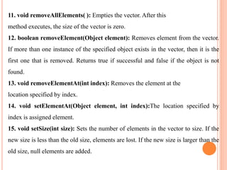 11. void removeAllElements( ): Empties the vector. After this
method executes, the size of the vector is zero.
12. boolean removeElement(Object element): Removes element from the vector.
If more than one instance of the specified object exists in the vector, then it is the
first one that is removed. Returns true if successful and false if the object is not
found.
13. void removeElementAt(int index): Removes the element at the
location specified by index.
14. void setElementAt(Object element, int index):The location specified by
index is assigned element.
15. void setSize(int size): Sets the number of elements in the vector to size. If the
new size is less than the old size, elements are lost. If the new size is larger than the
old size, null elements are added.
 