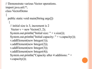 // Demonstrate various Vector operations.
import java.util.*;
class VectorDemo
{
public static void main(String args[])
{
// initial size is 3, increment is 2
Vector v = new Vector(3, 2);
System.out.println("Initial size: " + v.size());
System.out.println("Initial capacity: " + v.capacity());
v.addElement(new Integer(1));
v.addElement(new Integer(2));
v.addElement(new Integer(3));
v.addElement(new Integer(4));
System.out.println("Capacity after 4 additions: " +
v.capacity());
 