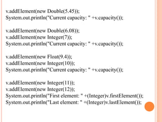 v.addElement(new Double(5.45));
System.out.println("Current capacity: " +v.capacity());
v.addElement(new Double(6.08));
v.addElement(new Integer(7));
System.out.println("Current capacity: " +v.capacity());
v.addElement(new Float(9.4));
v.addElement(new Integer(10));
System.out.println("Current capacity: " +v.capacity());
v.addElement(new Integer(11));
v.addElement(new Integer(12));
System.out.println("First element: " +(Integer)v.firstElement());
System.out.println("Last element: " +(Integer)v.lastElement());
 