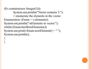 if(v.contains(new Integer(3)))
System.out.println("Vector contains 3.");
// enumerate the elements in the vector.
Enumeration vEnum = v.elements();
System.out.println("nElements in vector:");
while(vEnum.hasMoreElements())
System.out.print(vEnum.nextElement() + " ");
System.out.println();
}
}
 