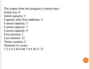 The output from this program is shown here:
Initial size: 0
Initial capacity: 3
Capacity after four additions: 5
Current capacity: 5
Current capacity: 7
Current capacity: 9
First element: 1
Last element: 12
Vector contains 3.
Elements in vector:
1 2 3 4 5.45 6.08 7 9.4 10 11 12
 