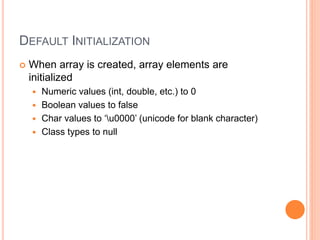 DEFAULT INITIALIZATION
 When array is created, array elements are
initialized
 Numeric values (int, double, etc.) to 0
 Boolean values to false
 Char values to ‘u0000’ (unicode for blank character)
 Class types to null
 
