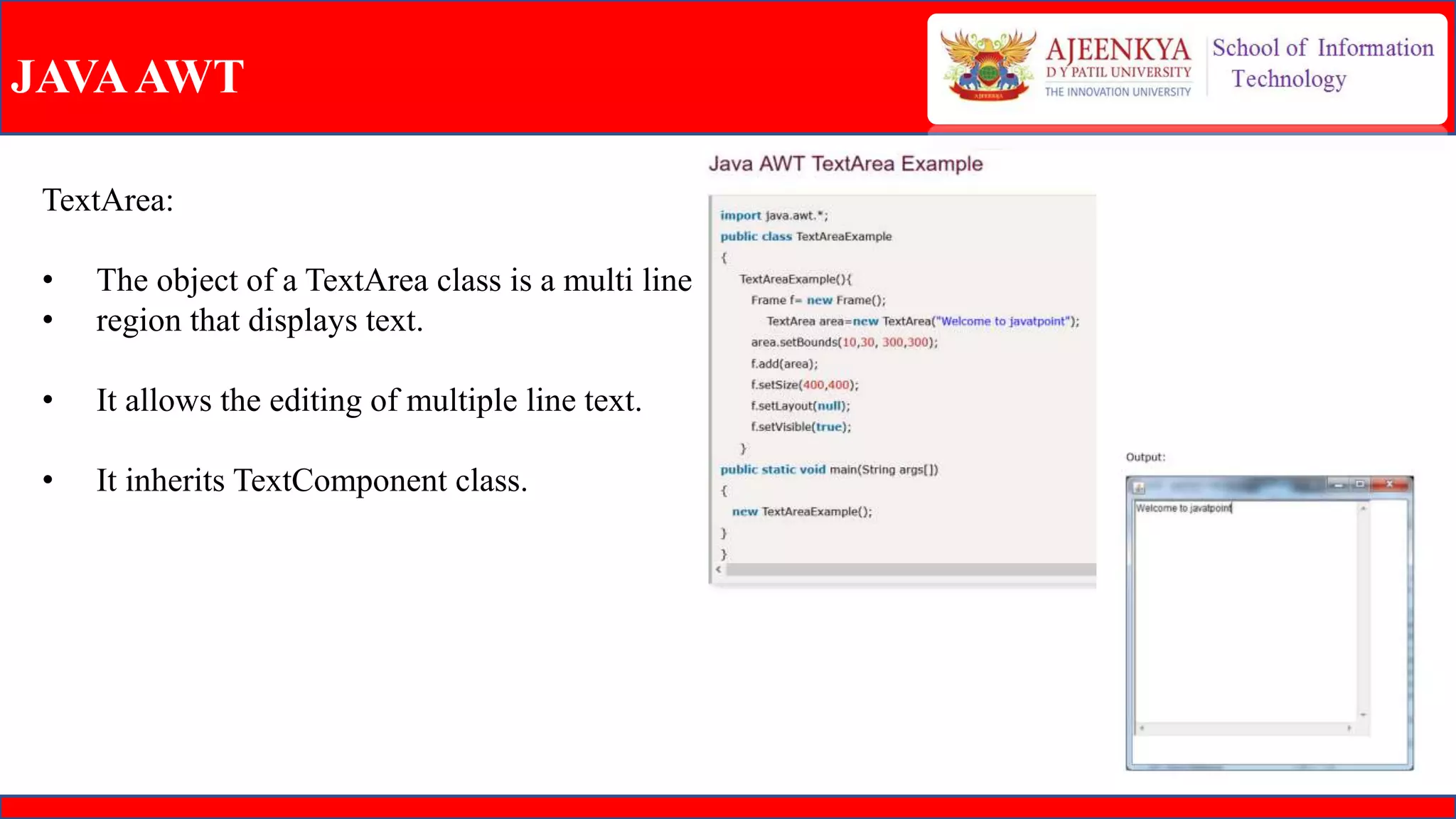 JAVAAWT
TextArea:
• The object of a TextArea class is a multi line
• region that displays text.
• It allows the editing of multiple line text.
• It inherits TextComponent class.
 