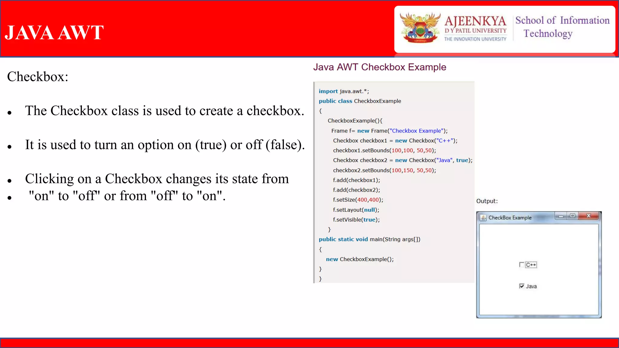 JAVAAWT
Checkbox:
 The Checkbox class is used to create a checkbox.
 It is used to turn an option on (true) or off (false).
 Clicking on a Checkbox changes its state from
 "on" to "off" or from "off" to "on".
 